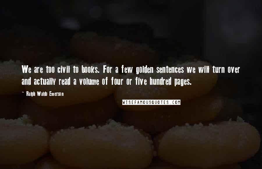 Ralph Waldo Emerson Quotes: We are too civil to books. For a few golden sentences we will turn over and actually read a volume of four or five hundred pages.