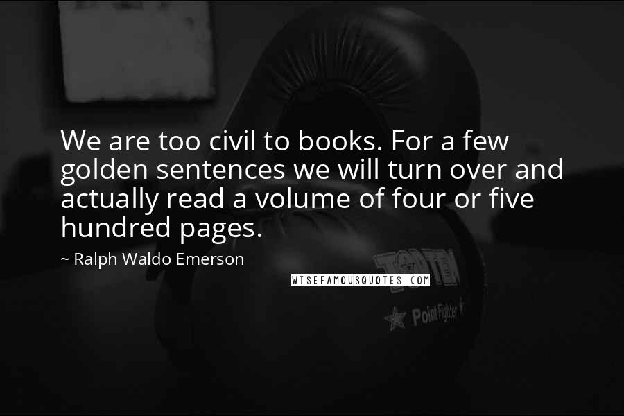 Ralph Waldo Emerson Quotes: We are too civil to books. For a few golden sentences we will turn over and actually read a volume of four or five hundred pages.