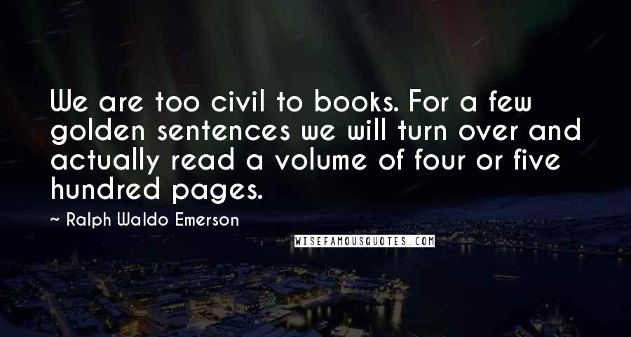 Ralph Waldo Emerson Quotes: We are too civil to books. For a few golden sentences we will turn over and actually read a volume of four or five hundred pages.