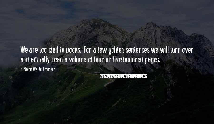 Ralph Waldo Emerson Quotes: We are too civil to books. For a few golden sentences we will turn over and actually read a volume of four or five hundred pages.