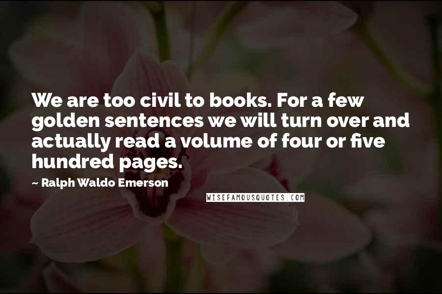 Ralph Waldo Emerson Quotes: We are too civil to books. For a few golden sentences we will turn over and actually read a volume of four or five hundred pages.
