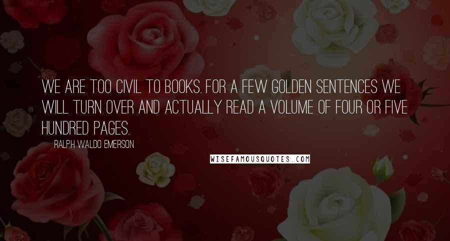Ralph Waldo Emerson Quotes: We are too civil to books. For a few golden sentences we will turn over and actually read a volume of four or five hundred pages.