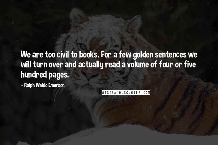 Ralph Waldo Emerson Quotes: We are too civil to books. For a few golden sentences we will turn over and actually read a volume of four or five hundred pages.