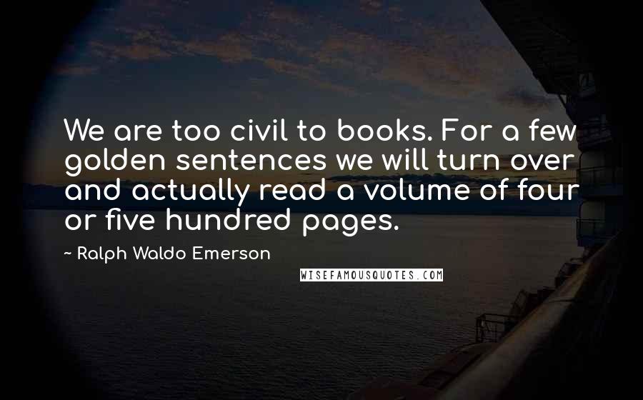 Ralph Waldo Emerson Quotes: We are too civil to books. For a few golden sentences we will turn over and actually read a volume of four or five hundred pages.