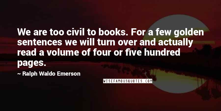 Ralph Waldo Emerson Quotes: We are too civil to books. For a few golden sentences we will turn over and actually read a volume of four or five hundred pages.