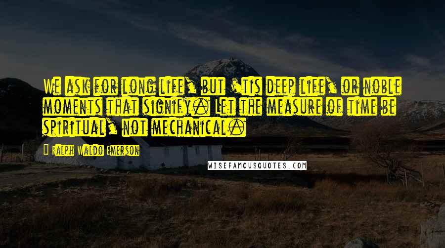 Ralph Waldo Emerson Quotes: We ask for long life, but 'tis deep life, or noble moments that signify. Let the measure of time be spiritual, not mechanical.