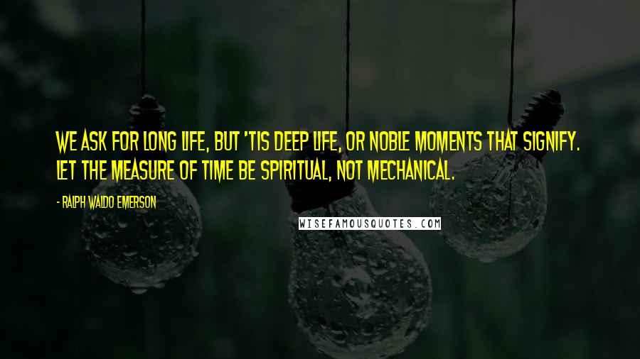 Ralph Waldo Emerson Quotes: We ask for long life, but 'tis deep life, or noble moments that signify. Let the measure of time be spiritual, not mechanical.