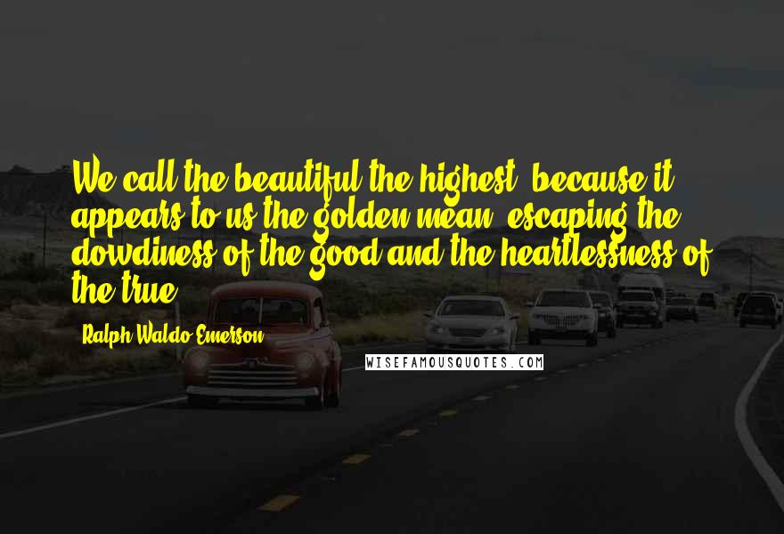 Ralph Waldo Emerson Quotes: We call the beautiful the highest, because it appears to us the golden mean, escaping the dowdiness of the good and the heartlessness of the true.