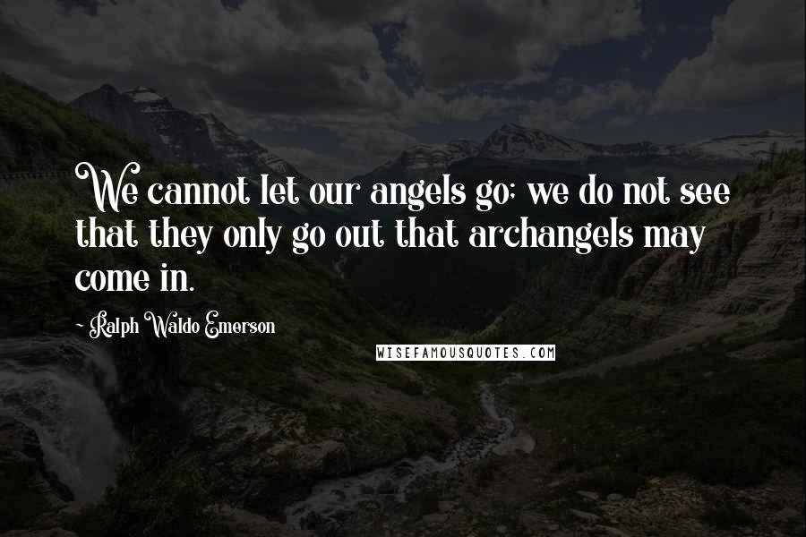 Ralph Waldo Emerson Quotes: We cannot let our angels go; we do not see that they only go out that archangels may come in.