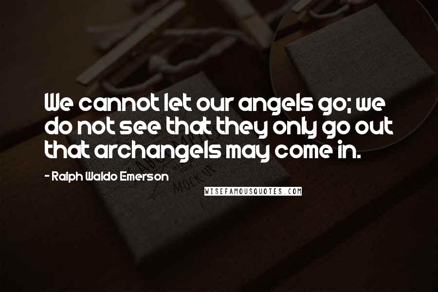 Ralph Waldo Emerson Quotes: We cannot let our angels go; we do not see that they only go out that archangels may come in.