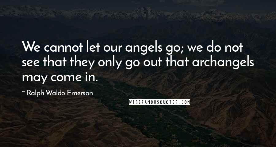 Ralph Waldo Emerson Quotes: We cannot let our angels go; we do not see that they only go out that archangels may come in.