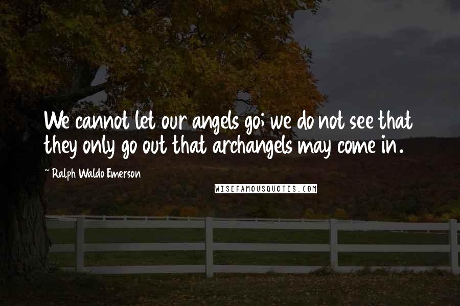 Ralph Waldo Emerson Quotes: We cannot let our angels go; we do not see that they only go out that archangels may come in.