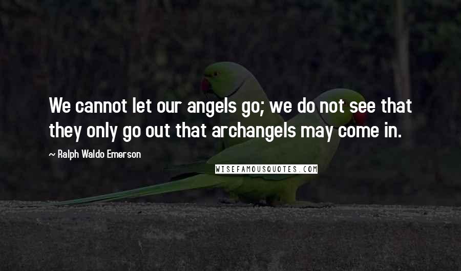 Ralph Waldo Emerson Quotes: We cannot let our angels go; we do not see that they only go out that archangels may come in.