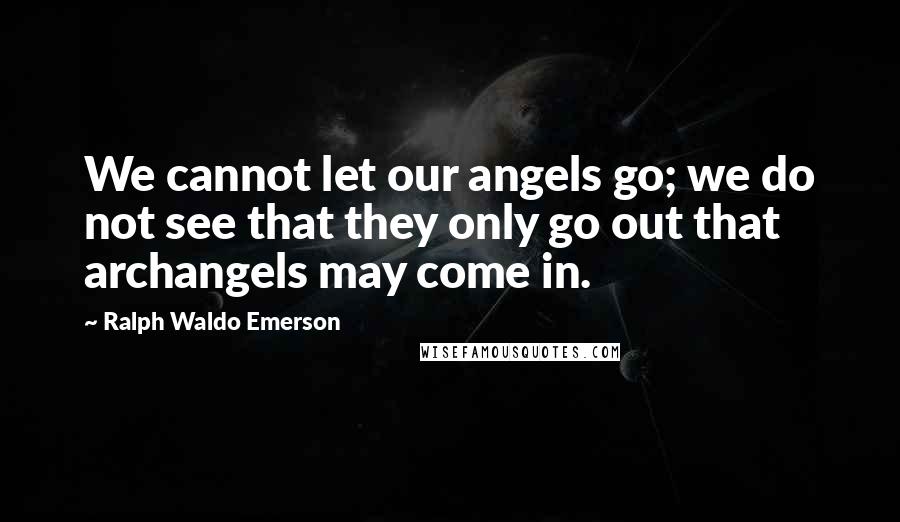 Ralph Waldo Emerson Quotes: We cannot let our angels go; we do not see that they only go out that archangels may come in.
