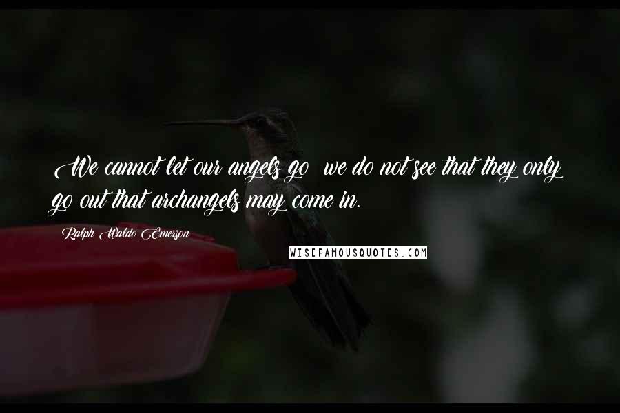 Ralph Waldo Emerson Quotes: We cannot let our angels go; we do not see that they only go out that archangels may come in.