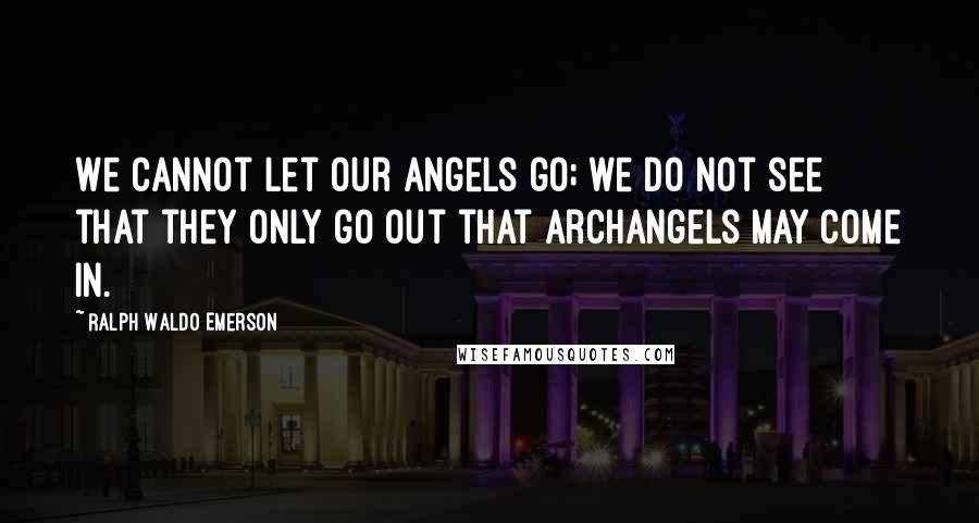 Ralph Waldo Emerson Quotes: We cannot let our angels go; we do not see that they only go out that archangels may come in.