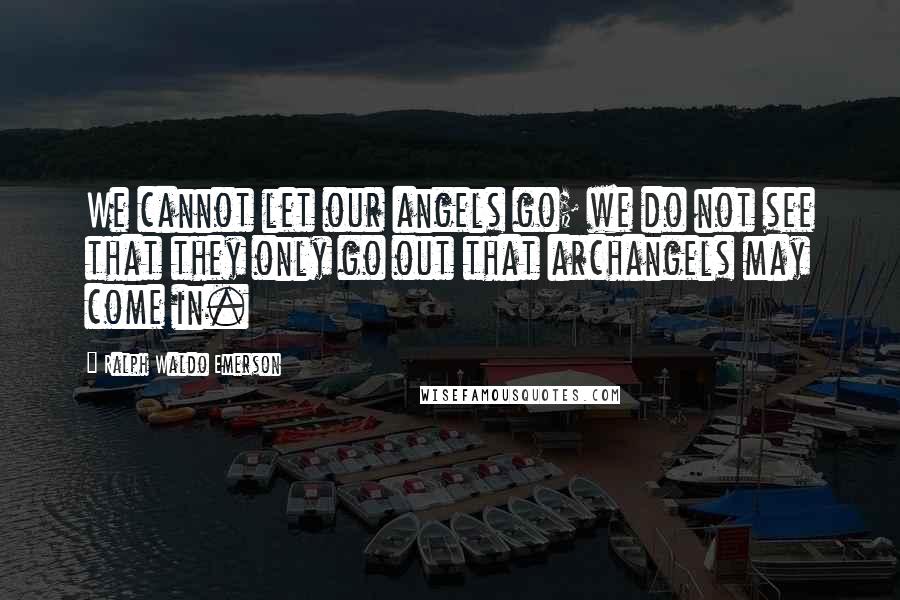 Ralph Waldo Emerson Quotes: We cannot let our angels go; we do not see that they only go out that archangels may come in.