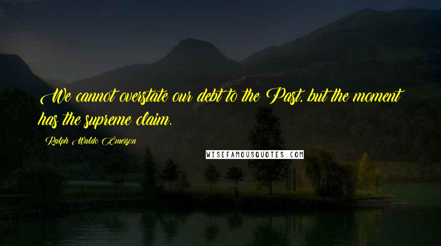 Ralph Waldo Emerson Quotes: We cannot overstate our debt to the Past, but the moment has the supreme claim.