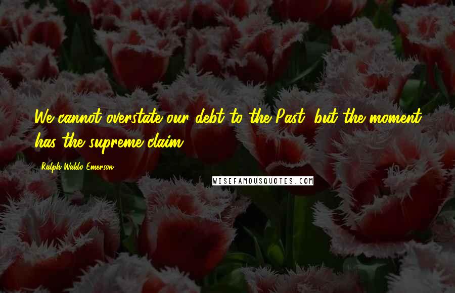 Ralph Waldo Emerson Quotes: We cannot overstate our debt to the Past, but the moment has the supreme claim.