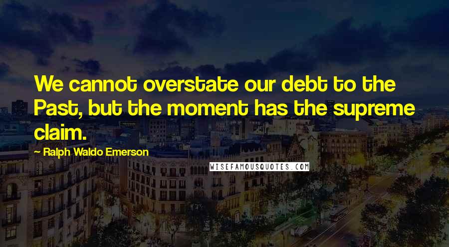 Ralph Waldo Emerson Quotes: We cannot overstate our debt to the Past, but the moment has the supreme claim.