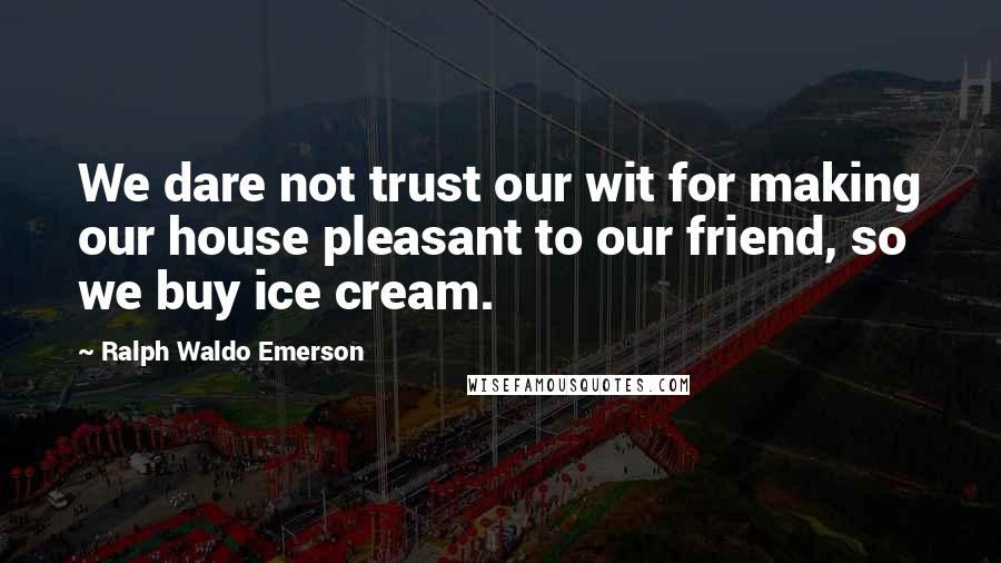 Ralph Waldo Emerson Quotes: We dare not trust our wit for making our house pleasant to our friend, so we buy ice cream.