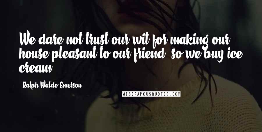 Ralph Waldo Emerson Quotes: We dare not trust our wit for making our house pleasant to our friend, so we buy ice cream.