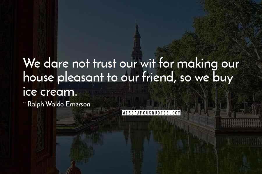 Ralph Waldo Emerson Quotes: We dare not trust our wit for making our house pleasant to our friend, so we buy ice cream.
