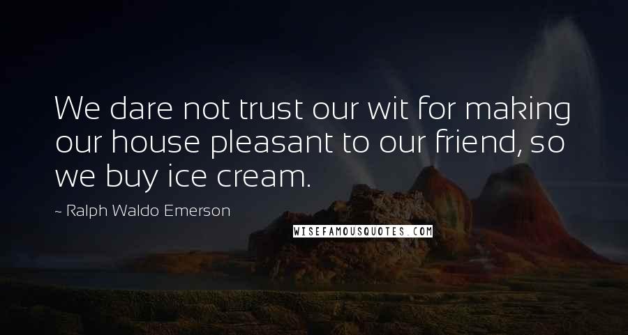 Ralph Waldo Emerson Quotes: We dare not trust our wit for making our house pleasant to our friend, so we buy ice cream.