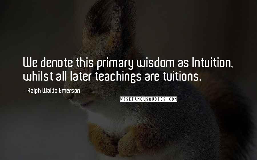 Ralph Waldo Emerson Quotes: We denote this primary wisdom as Intuition, whilst all later teachings are tuitions.