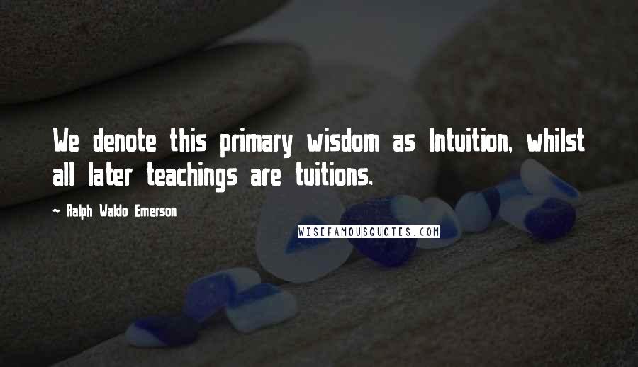 Ralph Waldo Emerson Quotes: We denote this primary wisdom as Intuition, whilst all later teachings are tuitions.