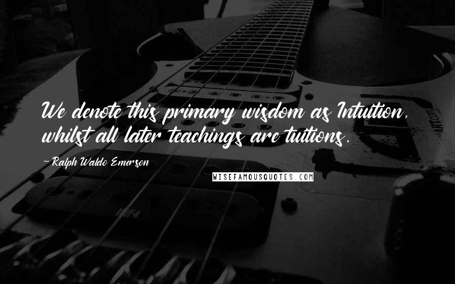 Ralph Waldo Emerson Quotes: We denote this primary wisdom as Intuition, whilst all later teachings are tuitions.