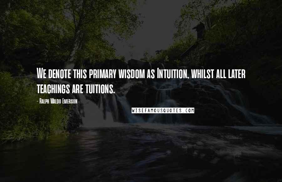 Ralph Waldo Emerson Quotes: We denote this primary wisdom as Intuition, whilst all later teachings are tuitions.