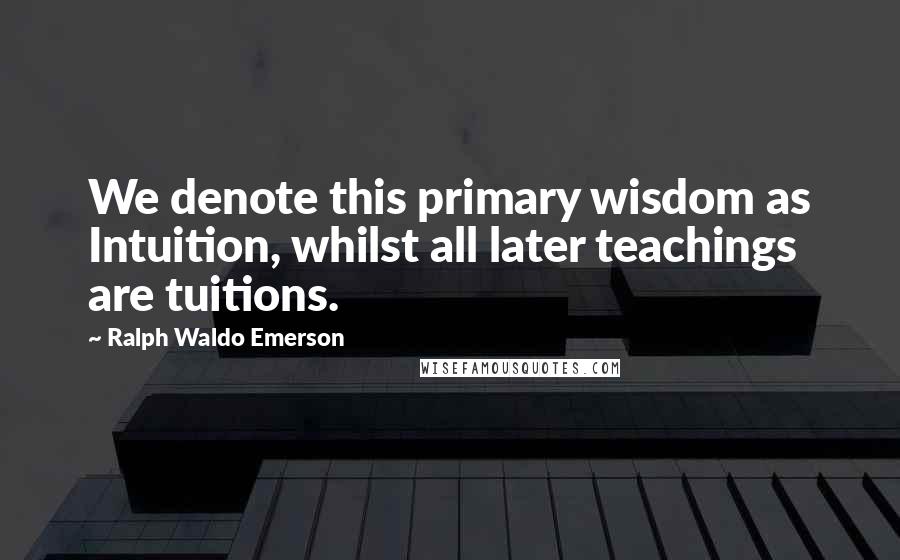 Ralph Waldo Emerson Quotes: We denote this primary wisdom as Intuition, whilst all later teachings are tuitions.