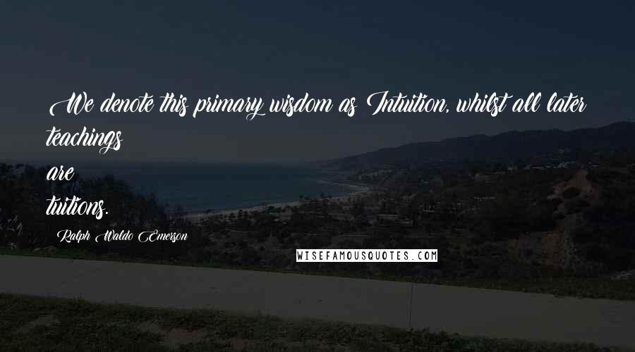 Ralph Waldo Emerson Quotes: We denote this primary wisdom as Intuition, whilst all later teachings are tuitions.