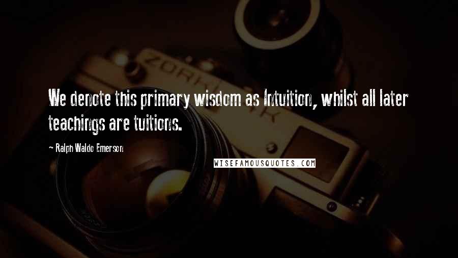 Ralph Waldo Emerson Quotes: We denote this primary wisdom as Intuition, whilst all later teachings are tuitions.