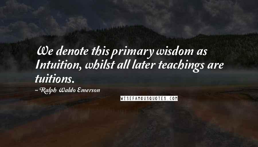 Ralph Waldo Emerson Quotes: We denote this primary wisdom as Intuition, whilst all later teachings are tuitions.