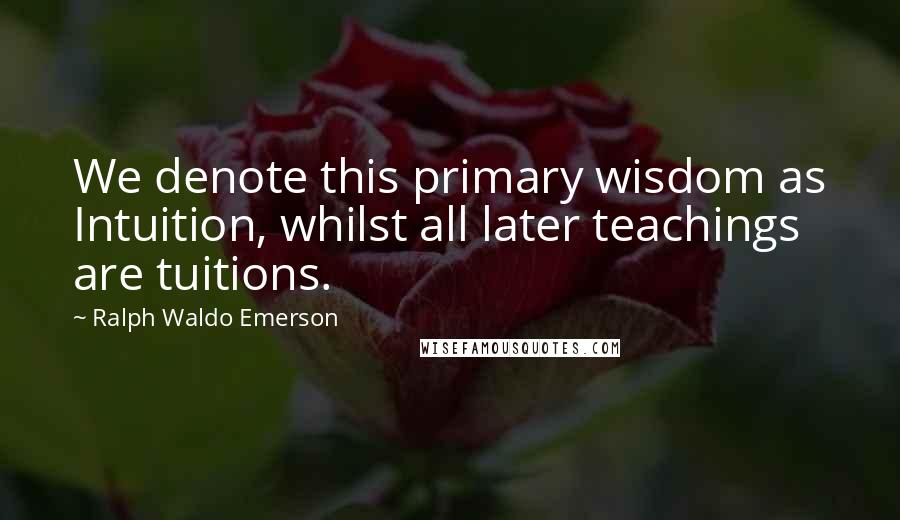 Ralph Waldo Emerson Quotes: We denote this primary wisdom as Intuition, whilst all later teachings are tuitions.