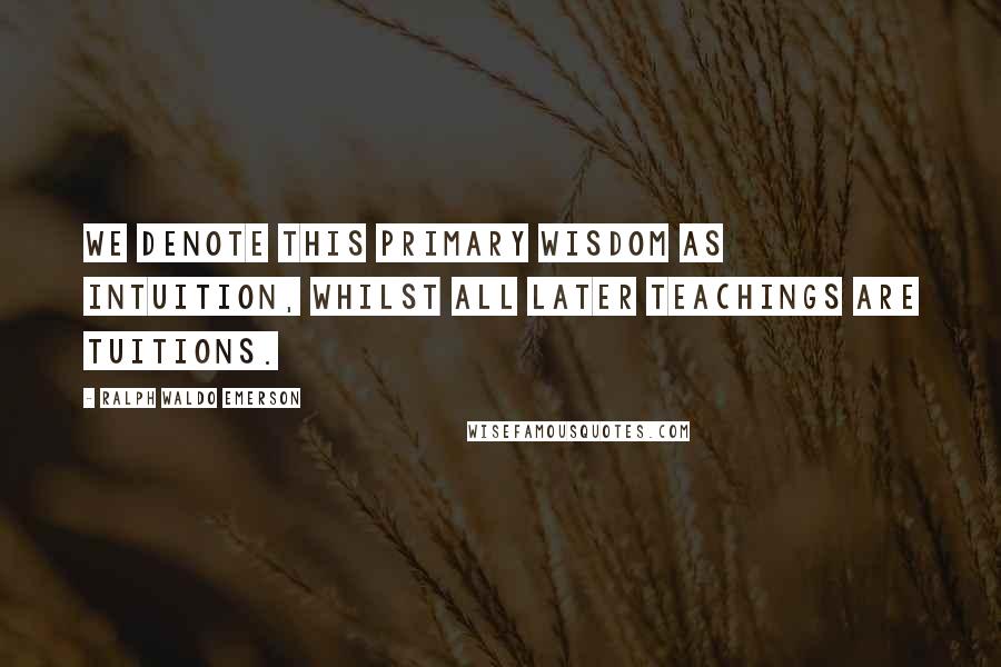 Ralph Waldo Emerson Quotes: We denote this primary wisdom as Intuition, whilst all later teachings are tuitions.