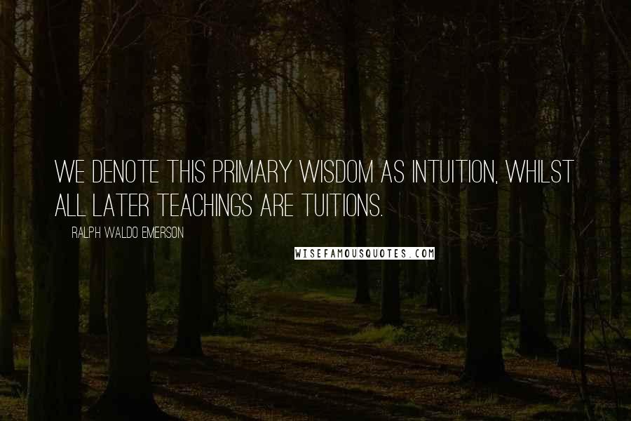 Ralph Waldo Emerson Quotes: We denote this primary wisdom as Intuition, whilst all later teachings are tuitions.