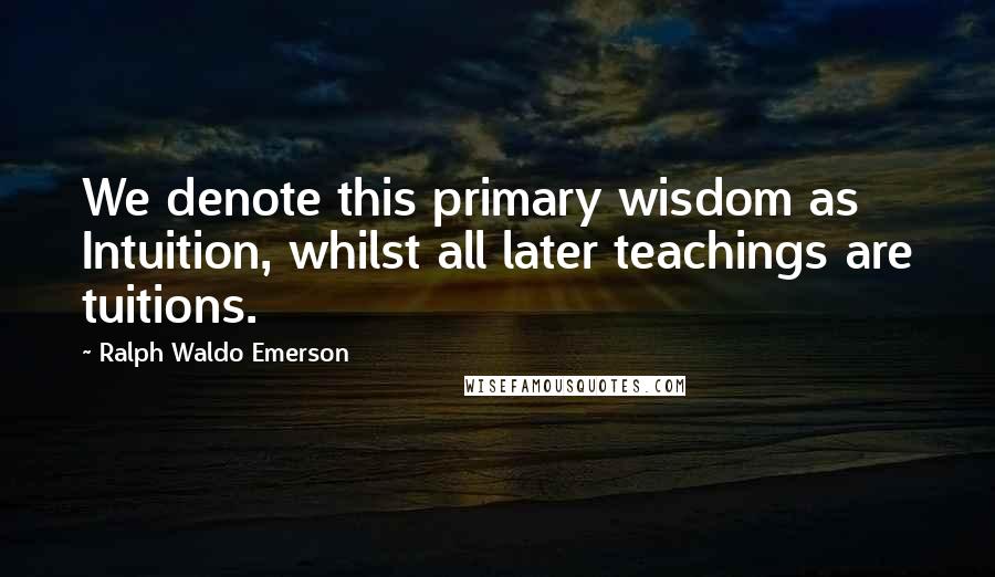 Ralph Waldo Emerson Quotes: We denote this primary wisdom as Intuition, whilst all later teachings are tuitions.