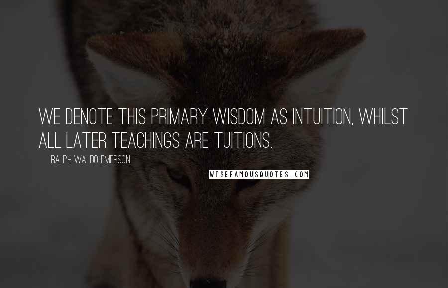 Ralph Waldo Emerson Quotes: We denote this primary wisdom as Intuition, whilst all later teachings are tuitions.