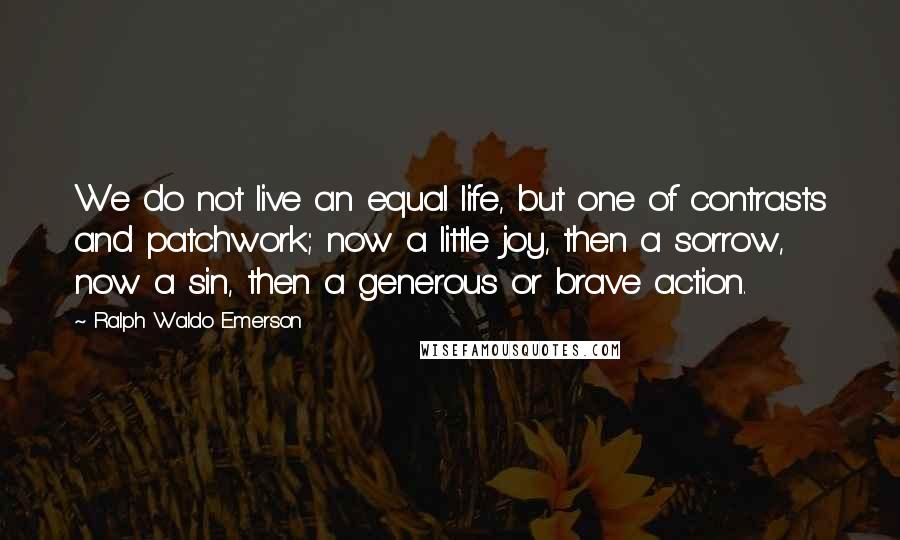 Ralph Waldo Emerson Quotes: We do not live an equal life, but one of contrasts and patchwork; now a little joy, then a sorrow, now a sin, then a generous or brave action.