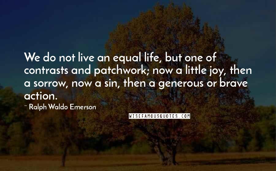 Ralph Waldo Emerson Quotes: We do not live an equal life, but one of contrasts and patchwork; now a little joy, then a sorrow, now a sin, then a generous or brave action.