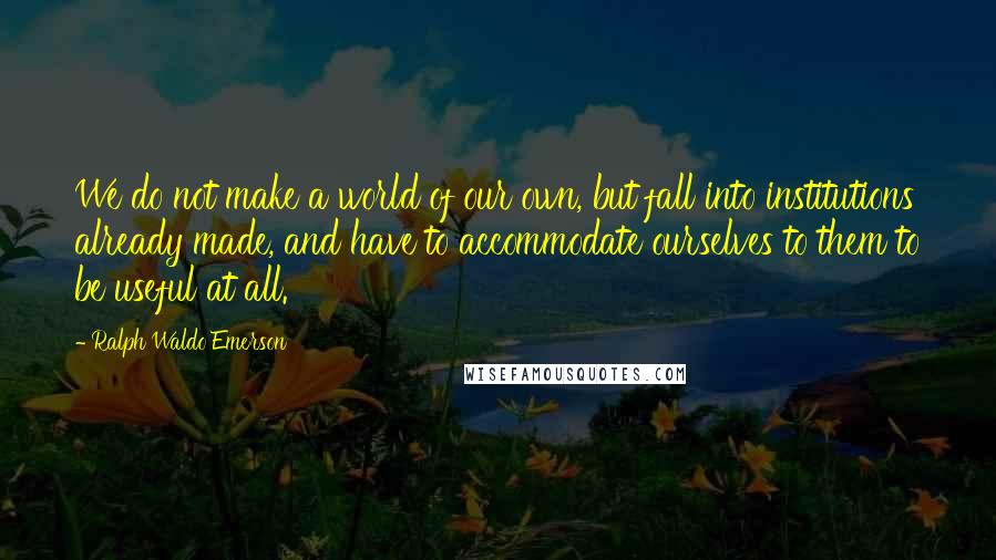 Ralph Waldo Emerson Quotes: We do not make a world of our own, but fall into institutions already made, and have to accommodate ourselves to them to be useful at all.