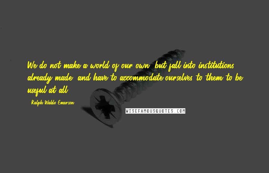 Ralph Waldo Emerson Quotes: We do not make a world of our own, but fall into institutions already made, and have to accommodate ourselves to them to be useful at all.