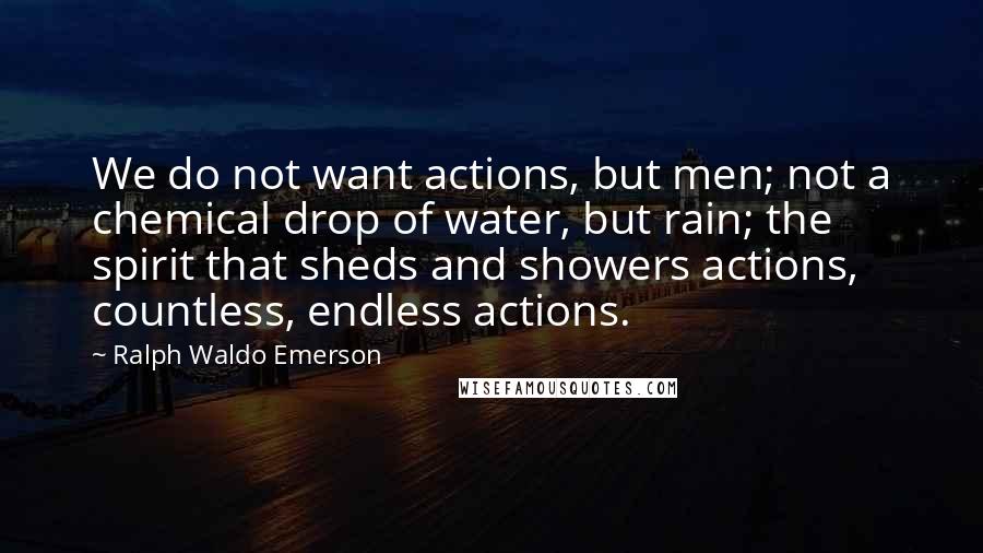 Ralph Waldo Emerson Quotes: We do not want actions, but men; not a chemical drop of water, but rain; the spirit that sheds and showers actions, countless, endless actions.