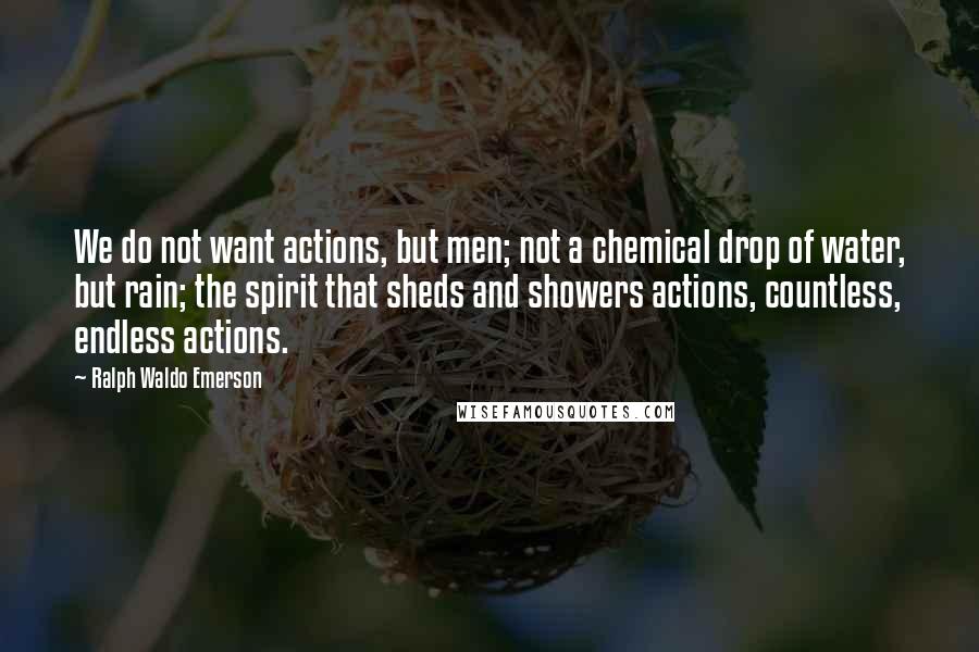 Ralph Waldo Emerson Quotes: We do not want actions, but men; not a chemical drop of water, but rain; the spirit that sheds and showers actions, countless, endless actions.