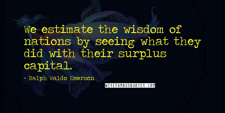 Ralph Waldo Emerson Quotes: We estimate the wisdom of nations by seeing what they did with their surplus capital.