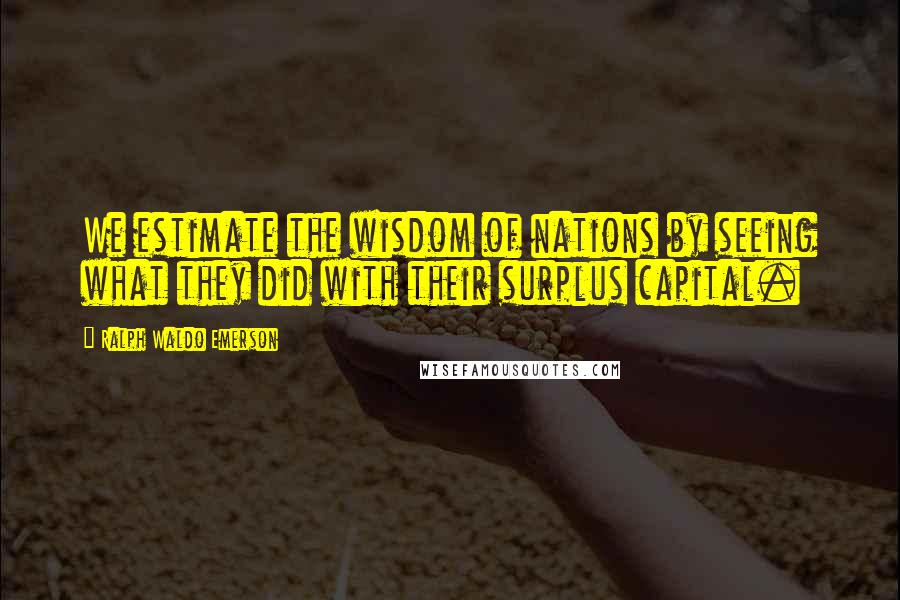 Ralph Waldo Emerson Quotes: We estimate the wisdom of nations by seeing what they did with their surplus capital.
