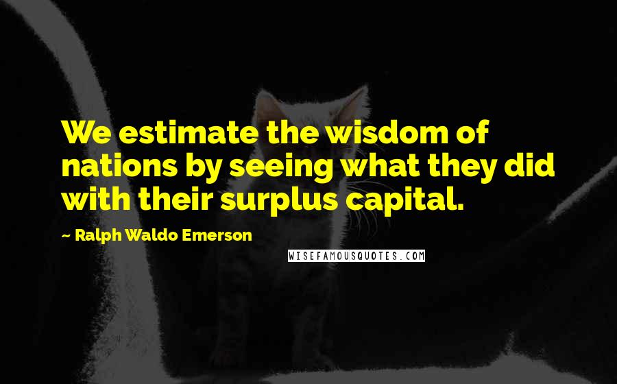 Ralph Waldo Emerson Quotes: We estimate the wisdom of nations by seeing what they did with their surplus capital.